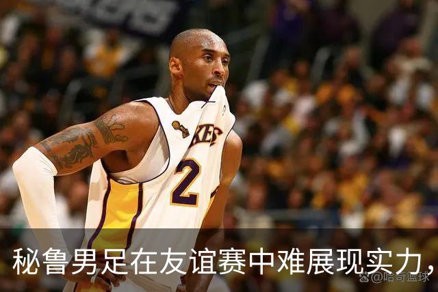 秘鲁男足在友谊赛中难展现实力，西班牙男足则注重替补调配